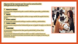 Algunas de las razones por las que la comunicación
interpersonal es importante son:
 Mejorar las relaciones
La comunicación interpersonal ayuda a construir relaciones personales y profesionales
saludables.
 Empatía
La comunicación interpersonal ayuda a cultivar un mayor sentido de empatía hacia los
demás.
 Resolver conflictos
La comunicación interpersonal contribuye a resolver conflictos y malentendidos.
 Trabajo en equipo
La comunicación interpersonal es fundamental para ser un jugador de equipo o un líder de
grupo.
 Productividad
La comunicación interpersonal es clave para la productividad y el buen clima
organizacional.
La comunicación interpersonal puede ser verbal o no verbal, y ambas formas son
importantes. Las claves de una buena comunicación están en el respeto, la escucha y la
claridad del mensaje.
 
