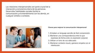 Las relaciones interpersonales son parte crucial de la
interacción y convivencia diaria de las personas.
Desarrollar habilidades sociales facilita la
comunicación y el entendimiento con los demás, en
cualquier ámbito o contexto.
Claves para mejorar la comunicación interpersonal
1.-Emplear un lenguaje sencillo de fácil comprensión.
2.-Mantener una correspondencia entre lo que
expresas de forma oral y tu expresión corporal.
3.-Utilizar un tono de voz adecuado.
4.-Mantener contacto visual y generar empatía con el
interlocutor.
 