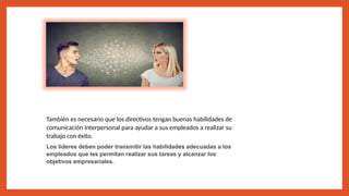 También es necesario que los directivos tengan buenas habilidades de
comunicación interpersonal para ayudar a sus empleados a realizar su
trabajo con éxito.
Los líderes deben poder transmitir las habilidades adecuadas a los
empleados que les permitan realizar sus tareas y alcanzar los
objetivos empresariales.
 
