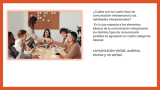 ¿Cuáles son los cuatro tipos de
comunicación interpersonal y las
habilidades interpersonales?
En lo que respecta a los elementos
básicos de la comunicación interpersonal,
los distintos tipos de comunicación
posibles se agruparán en cuatro categorías
básicas:
comunicación verbal, auditiva,
escrita y no verbal.
 