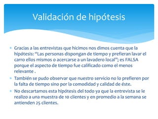 Validación de hipótesis 
 Gracias a las entrevistas que hicimos nos dimos cuenta que la 
hipótesis: “Las personas dispongan de tiempo y prefieran lavar el 
carro ellos mismos o acercarse a un lavadero local”; es FALSA 
porque el aspecto de tiempo fue calificado como el menos 
relevante . 
 También se pudo observar que nuestro servicio no lo prefieren por 
la falta de tiempo sino por la comodidad y calidad de éste. 
 No descartamos esta hipótesis del todo ya que la entrevista se le 
realizo a una muestra de 10 clientes y en promedio a la semana se 
antienden 25 clientes. 
 