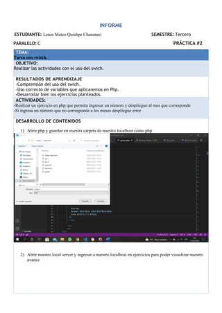 INFORME
ESTUDIANTE: Lenin Mateo Quishpe Chanataxi SEMESTRE: Tercero
PARALELO: C PRÁCTICA #2
TEMA:
Tarea con switch.
OBJETIVO:
Realizar las actividades con el uso del swich.
RESULTADOS DE APRENDIZAJE
-Comprensión del uso del swich.
-Uso correcto de variables que aplicaremos en Php.
-Desarrollar bien los ejercicios planteados.
ACTIVIDADES:
-Realizar un ejercicio en php que permita ingresar un número y despliegue al mes que corresponde
-Si ingresa un número que no corresponde a los meses despliegue error
DESARROLLO DE CONTENIDOS
1) Abrir php y guardar en nuestra carpeta de nuestro localhost como php
2) Abrir nuestro local server y ingresar a nuestro localhost en ejercicios para poder visualizar nuestro
avance
 