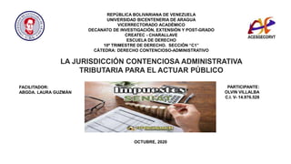 REPÚBLICA BOLIVARIANA DE VENEZUELA
UNIVERSIDAD BICENTENERIA DE ARAGUA
VICERRECTORADO ACADÉMICO
DECANATO DE INVESTIGACIÓN, EXTENSIÓN Y POST-GRADO
CREATEC - CHARALLAVE
ESCUELA DE DERECHO
10º TRIMESTRE DE DERECHO. SECCIÓN “C1”
CÁTEDRA: DERECHO CONTENCIOSO-ADMINISTRATIVO
FACILITADOR:
ABGDA. LAURA GUZMÁN
PARTICIPANTE:
OLVIN VILLALBA
C.I. V- 14.976.528
OCTUBRE, 2020
LA JURISDICCIÓN CONTENCIOSA ADMINISTRATIVA
TRIBUTARIA PARA EL ACTUAR PÚBLICO
 