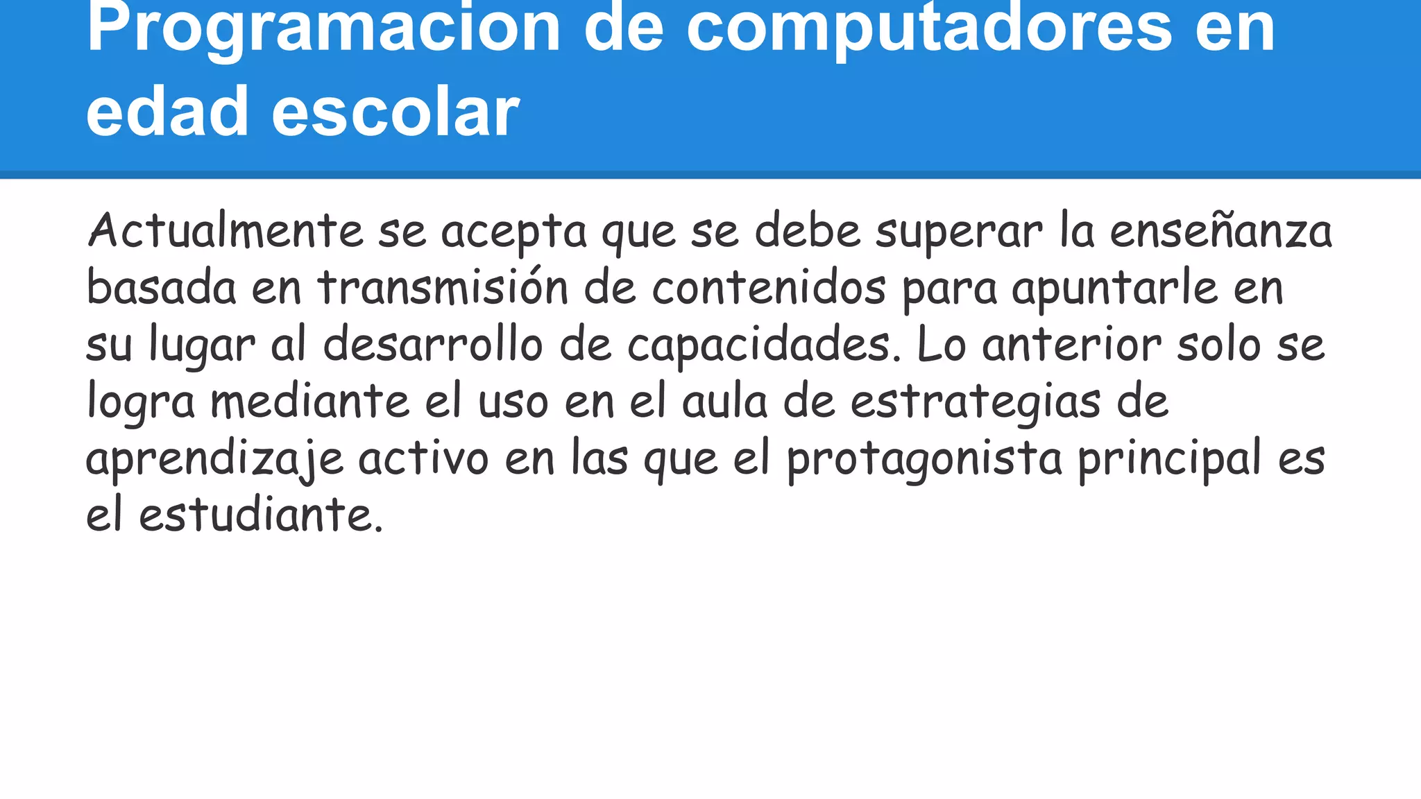 Programacion de computadores en 
edad escolar 
Actualmente se acepta que se debe superar la enseñanza 
basada en transmisión de contenidos para apuntarle en 
su lugar al desarrollo de capacidades. Lo anterior solo se 
logra mediante el uso en el aula de estrategias de 
aprendizaje activo en las que el protagonista principal es 
el estudiante. 
 