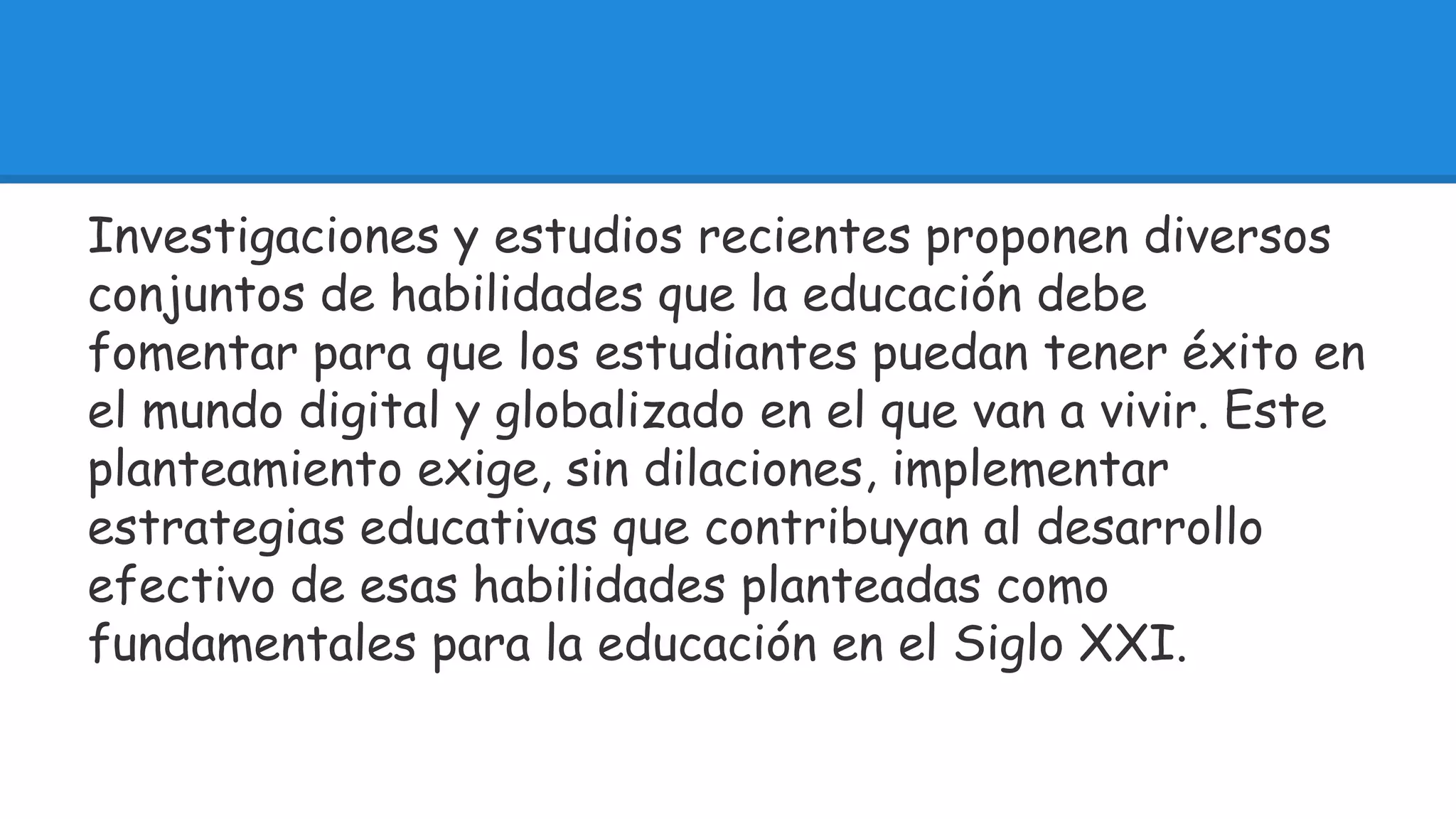 Investigaciones y estudios recientes proponen diversos 
conjuntos de habilidades que la educación debe 
fomentar para que los estudiantes puedan tener éxito en 
el mundo digital y globalizado en el que van a vivir. Este 
planteamiento exige, sin dilaciones, implementar 
estrategias educativas que contribuyan al desarrollo 
efectivo de esas habilidades planteadas como 
fundamentales para la educación en el Siglo XXI. 
 