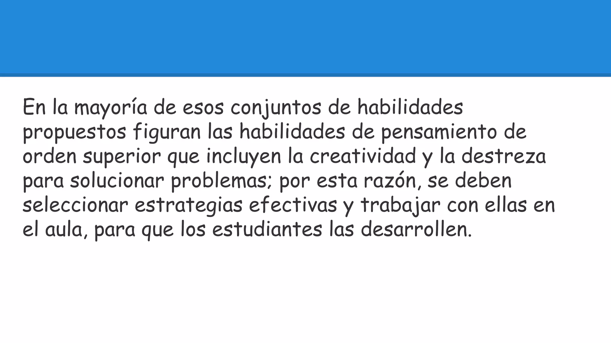 En la mayoría de esos conjuntos de habilidades 
propuestos figuran las habilidades de pensamiento de 
orden superior que incluyen la creatividad y la destreza 
para solucionar problemas; por esta razón, se deben 
seleccionar estrategias efectivas y trabajar con ellas en 
el aula, para que los estudiantes las desarrollen. 
 