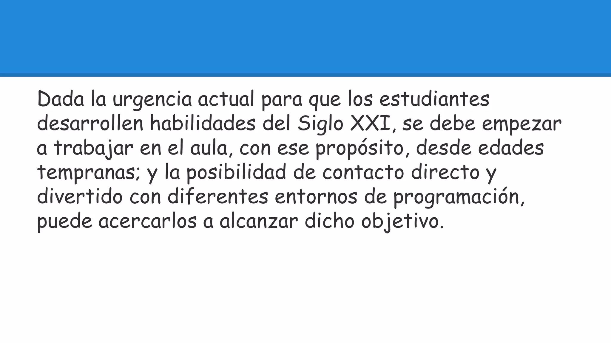 Dada la urgencia actual para que los estudiantes 
desarrollen habilidades del Siglo XXI, se debe empezar 
a trabajar en el aula, con ese propósito, desde edades 
tempranas; y la posibilidad de contacto directo y 
divertido con diferentes entornos de programación, 
puede acercarlos a alcanzar dicho objetivo. 
 
