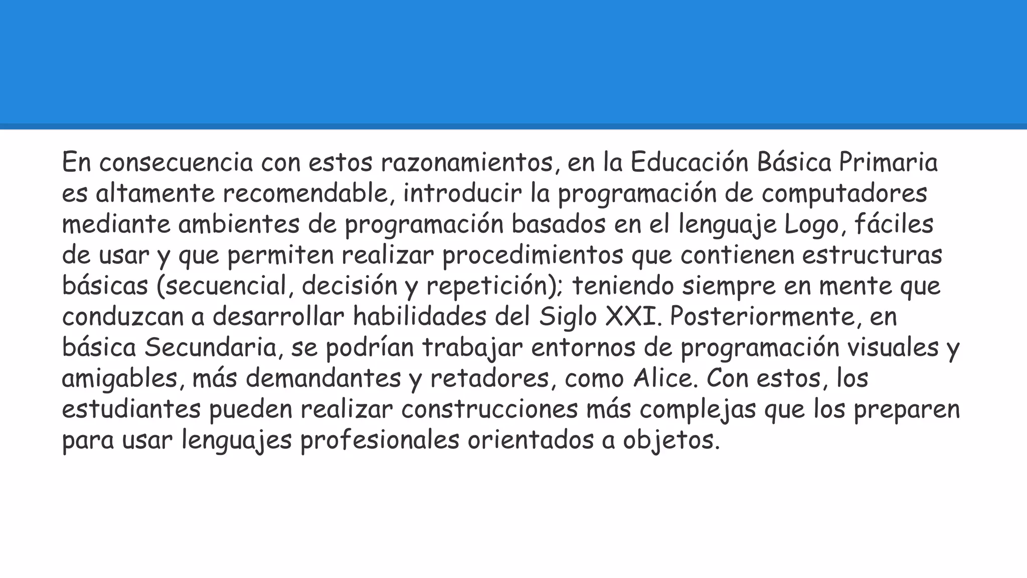 En consecuencia con estos razonamientos, en la Educación Básica Primaria 
es altamente recomendable, introducir la programación de computadores 
mediante ambientes de programación basados en el lenguaje Logo, fáciles 
de usar y que permiten realizar procedimientos que contienen estructuras 
básicas (secuencial, decisión y repetición); teniendo siempre en mente que 
conduzcan a desarrollar habilidades del Siglo XXI. Posteriormente, en 
básica Secundaria, se podrían trabajar entornos de programación visuales y 
amigables, más demandantes y retadores, como Alice. Con estos, los 
estudiantes pueden realizar construcciones más complejas que los preparen 
para usar lenguajes profesionales orientados a objetos. 
 