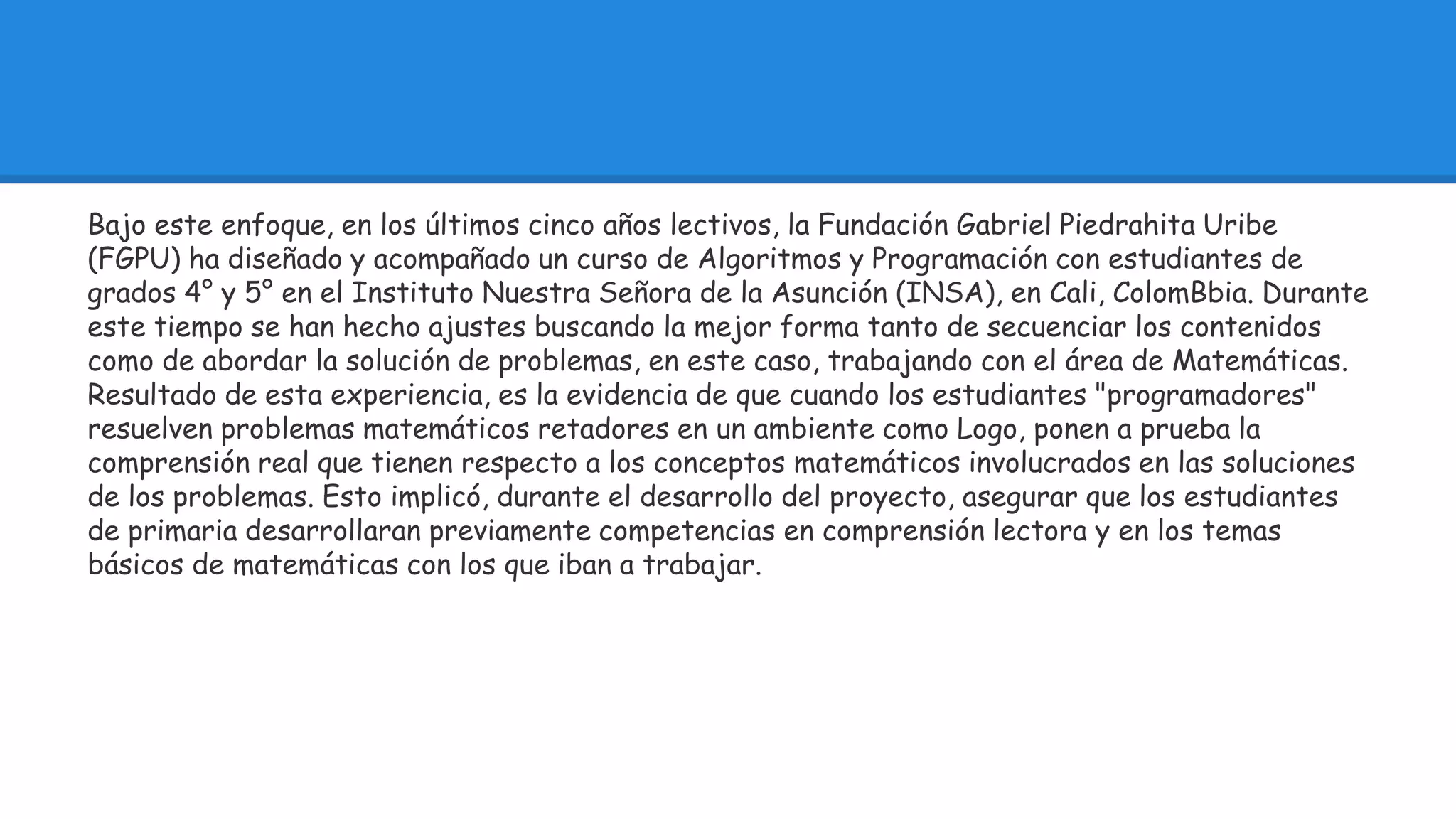 Bajo este enfoque, en los últimos cinco años lectivos, la Fundación Gabriel Piedrahita Uribe 
(FGPU) ha diseñado y acompañado un curso de Algoritmos y Programación con estudiantes de 
grados 4° y 5° en el Instituto Nuestra Señora de la Asunción (INSA), en Cali, ColomBbia. Durante 
este tiempo se han hecho ajustes buscando la mejor forma tanto de secuenciar los contenidos 
como de abordar la solución de problemas, en este caso, trabajando con el área de Matemáticas. 
Resultado de esta experiencia, es la evidencia de que cuando los estudiantes "programadores" 
resuelven problemas matemáticos retadores en un ambiente como Logo, ponen a prueba la 
comprensión real que tienen respecto a los conceptos matemáticos involucrados en las soluciones 
de los problemas. Esto implicó, durante el desarrollo del proyecto, asegurar que los estudiantes 
de primaria desarrollaran previamente competencias en comprensión lectora y en los temas 
básicos de matemáticas con los que iban a trabajar. 
 