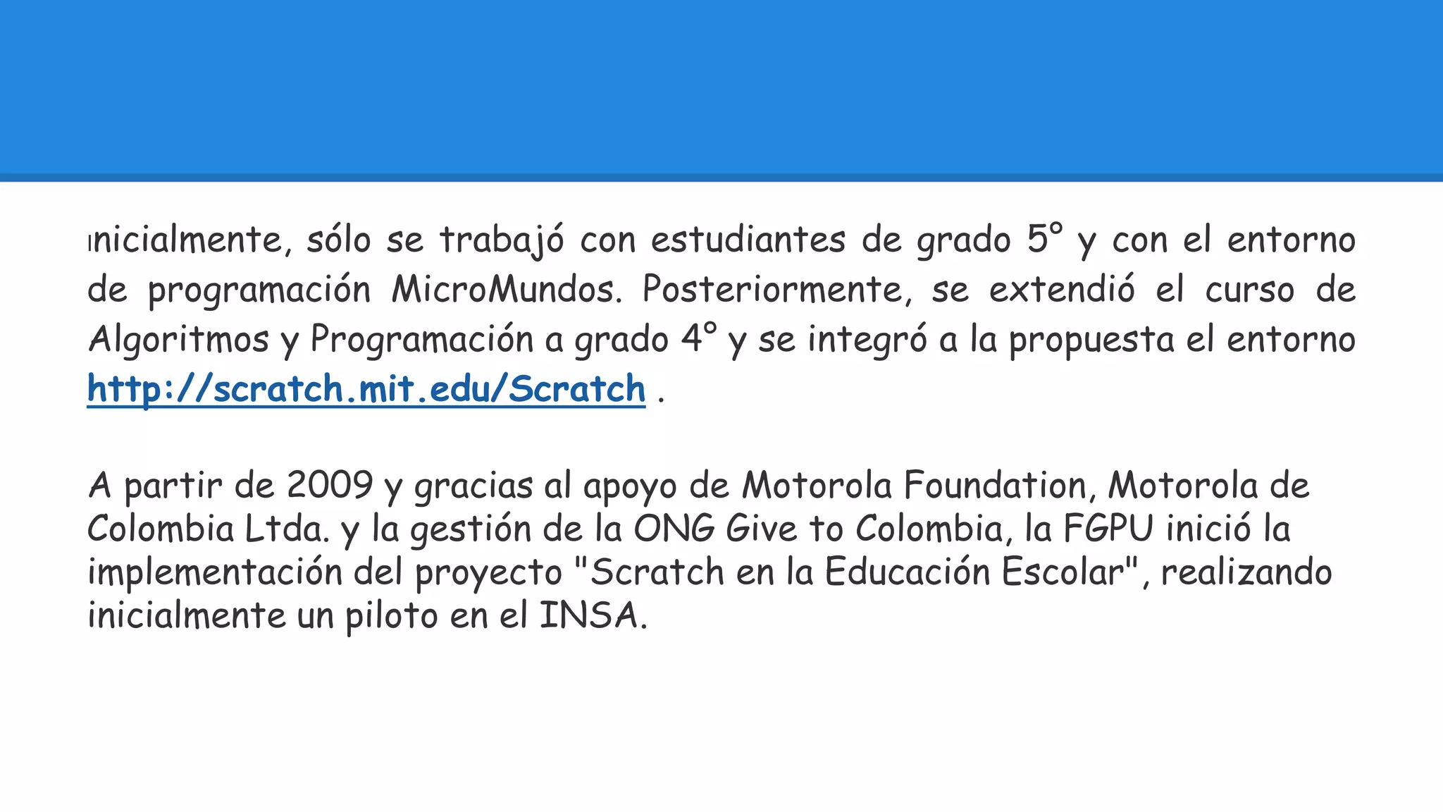 Inicialmente, sólo se trabajó con estudiantes de grado 5° y con el entorno 
de programación MicroMundos. Posteriormente, se extendió el curso de 
Algoritmos y Programación a grado 4° y se integró a la propuesta el entorno 
http://scratch.mit.edu/Scratch . 
A partir de 2009 y gracias al apoyo de Motorola Foundation, Motorola de 
Colombia Ltda. y la gestión de la ONG Give to Colombia, la FGPU inició la 
implementación del proyecto "Scratch en la Educación Escolar", realizando 
inicialmente un piloto en el INSA. 
 