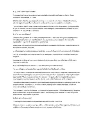 2.- ¿Cuálesfueronlosresultados?
En las cuatro primerassemanasnohuboresultadosesperadosporloque el cliente dioun
ultimátumparamejoraren1 mes.
Difícil tarearealizarlos ajustesparala entregaenun plazode seismesesel trabajofinalizado,
ademásla planificaciónfue realizada sincontarconlosargumentosde losempleados.
Con undiseño, planificaciónydesarrollo desde el puntode partidadel proyectolomásprobable
esque se hubiese sidorealizadosinmayorescontratiempos,aúnteniendoencuentael carácter
autoritariode ladueñade laempresa.
3.- ¿Por qué sucedióesto?
Este caso mal ejecutadode se debe porcomprometersearealizarel trabajoenun tiempomuy
limitadosincontarcon unaplanificación ni diseño previosytampococon laclaridadde las
capacidadesyexpertizde las personasejecutantes.
No escucharloscomentariosyobservacionesde losempleadosloque podríahaberprevenidolos
malosresultadosdel proyecto.
La faltade oportunidadespara capacitacióndel personal influyeenel buendesarrollodel trabajo.
Faltade perspectivasporparte de ladueñade la empresaparavisualizarel mal desempeñodel
proyecto.
No designardesde unprimermomentode unjefe de proyectoel que deberíaserel líderpara
comenzarel proyecto.
4.- ¿Qué conceptosde lostemas1 y 2 sonrelevantesparaestasituación?
Hay una fallageneralizadade liderazgoporfaltade habilidadparalapolítica:
“La habilidadparaentenderde maneraefectivaaotros enel trabajoy para usar ese conocimiento
para influirenlosotrospara que actúende manera que realcen losobjetivospropiosy/olosde la
organización.”Puesinvolucraconocerlosrecursosydespuéssabercomoy donde usaresos
recursosy entendercomousarloconlosdemás , estoestárelacionadoconla empatía.
Tambiénnose midieron losvaloresmotivacionales que permitenpredecirlasmotivacionesde una
persona,eneste casono se uso puesnoexiste ni preocupacióndel desarrollodel personal ni
tampocoincentivoseconómicos.
Otro temaesla satisfacciónlaboral,el compromisoorganizacional yel involucramiento. Ninguno
de estoselementosse ve reflejadoenlanoticia puesnoesposible detectareneste casopor los
antecedentespreviamente explicados.
5. ¿Qué aprendiste de esto?
El liderazgonosiempre esinnato,tambiénse puedeestudiarypracticar.
Este caso me sirve paraentenderque si bienexistenpersonasconunliderazgonatural nosiempre
estábienenfocadoy muchasvecescomo eneste caso es mal utilizado.
 