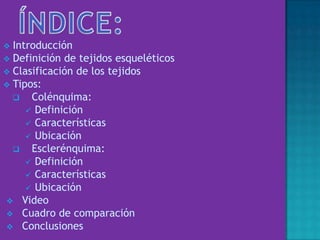  Introducción
 Definición de tejidos esqueléticos
 Clasificación de los tejidos
 Tipos:
 Colénquima:
 Definición
 Características
 Ubicación
 Esclerénquima:
 Definición
 Características
 Ubicación
 Video
 Cuadro de comparación
 Conclusiones
 