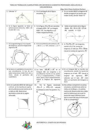 TAREA DE TRIÁNGULOS-CUADRILÁTEROS-CIRCUNFERENCIA-ELEMENTOS-PROPIEDADES-ANGULOS EN LA
CIRCUNFERENCIA
Mag. Doris Eliana Gutiérrez Pacheco
1. Calcular “x”
2. En el rectángulo de la figura
3. En un rombo ABCD la diagonal AC
encontrar “x”
divide al ángulo A en partes que
miden 5x+8 y 3x+20. Hallar “x”

4. En la figura siguiente, se tiene un
semicírculo de centro O y <BAC = 20.
El valor del < x es

5. En la figura, PA y PB son secantes
al ángulo APB = 30 y el ángulo
AOB = 70 , los ángulos y
miden respectivamente

6. Hallar el perímetro de la figura
dados: AB = 18 cm. A0 = 1/3 de
AB, usando
= 3,14

A

D
P

O
C
B

7. En la siguiente figura, P es el punto
de tangencia, calcule la longitud del
segmento PB.
C

8. En la circunferencia de centro O, OC
AB. Si
= 50°, entonces
=?

9. Si PA, PB y PC son tangentes,
siendo A, B y C los puntos de
tangencia, se sabe que PA 10cm .
Calcule la medida del segmento PC

2

P

C
B

A

P

12
4
D

3

A

O

B
B

A

10. Se tiene un cuadrilátero circunscrito a
una circunferencia. Si tres de sus
lados consecutivos miden 5cm, 6cm y
11cm, calcule el perímetro del
cuadrilátero.

11. Los lados AB, BC y AC de un
triángulo ABC son tangentes a la
circunferencia inscrita en los puntos
P, Q y S respectivamente, y miden
13cm, 14cm y 15cm respectivamente.
Calcule la longitud del segmento
AP .

13.En el cuadrado ABCD de lado igual
a 12 cm. se ha inscrito un cuarto
de circunferencia con centro en A
y radio en AB. Determinar
perímetro y área de la región
achurada.

14.

C

12. En un triángulo ABC se inscribe una
circunferencia, siendo H el punto de
tangencia en el lado AB . Calcule la
BH
longitud
del
segmento
sabiendo que el lado AC mide
10cm y el perímetro del triángulo es
42cm.

mostrada 15.Dos atletas competirán en pistas
circulares, concéntricas como se
PA 5 y PD 15 , calcule
indica en el dibujo: ¿ A cuántos
la distancia entre los puntos A y
metros de distancia del otro, debe
B.
En

la

figura

B

A

P

partir el atleta que corre por la
posta de mayor diámetro para
que su recorrido sea el mismo que
el de su competidor?

C

Meta

D
5m

MATEMÁTICA- CUARTO DE SECUNDARIA

20 m

 