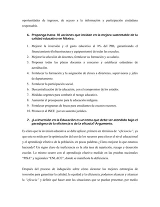 oportunidades de ingresos, de acceso a la información y participación ciudadana
responsable.

   6. Proponga hasta 10 acciones que incidan en la mejora sustentable de la
      calidad educativa en México.

   1. Mejorar la inversión y el gasto educativo al 8% del PIB, garantizando el
       financiamiento (Infraestructura y equipamiento) de todas las escuelas.
   2. Mejorar la selección de docentes, fortalecer su formación y su salario.
   3. Proponer todas las plazas docentes a concurso y establecer estándares de
       acreditación.
   4. Fortalecer la formación y la asignación de claves a directores, supervisores y jefes
       de departamento.
   5. Fortalecer la participación social.
   6. Descentralización de la educación, con el compromiso de los estados.
   7. Medidas urgentes para combatir el rezago educativo.
   8. Aumentar el presupuesto para le educación indígena.
   9. Fortalecer programas de becas para estudiantes de escasos recursos.
   10. Promover al INEE por un sustento jurídico.

   7. ¿La Inversión en la Educación es un tema que debe ser atendido bajo el
      paradigma de la eficiencia o de la eficacia? Argumente.

Es claro que la inversión educativa se debe aplicar, primero en términos de “eficiencia”, ya
que esta se mide por la optimización del uso de los recursos para elevar el nivel educacional
y el aprendizaje efectivo de la población, en pocas palabras ¿Cómo mejorar lo que estamos
haciendo? Un signo claro de ineficiencia es la alta tasa de repetición, rezago y deserción
escolar. Lo mismo ocurre con el aprendizaje efectivo medido en las pruebas nacionales
“PISA” y regionales “ENLACE”, donde se manifiesta la deficiencia.


Después del proceso de indagación sobre cómo alcanzar las mejores estrategias de
inversión para garantizar la calidad, la equidad y la eficiencia, podemos alcanzar y alcanzar
la “eficacia” y definir qué hacer ante las situaciones que se puedan presentar, por medio
 