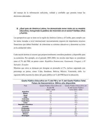 del manejo de la información suficiente, validad y confiable que permita tomar las
decisiones adecuadas.




   8. ¿Qué país de América Latina, ha demostrado tener éxito en su modelo
      educativo, incluyendo la política de inversión en el sector? Exhiba cifras
      y fuente.

Las perspectivas que se tiene en la región de América Latina y el Caribe, para cumplir con
las metas trazadas a nivel internacional, necesariamente requiere de importantes recursos
financieros que deben finalidad de cohesionar se sistemas educativos y demostrar su éxito
en la calidad del rubro.


Cada nación destina el recurso que proporcionalmente considera prudente y disponible para
su economía. Por ejemplo, en el periodo 2003-2004, los niveles más bajos se consideran
entre el 3% del PBI, en países como: República Dominicana, Guatemala, Uruguay y El
Salvador, Ecuador.
Mientras que otros se destacan por designar en promedio el 5%, incluso superando este
porcentaje en países, como: Cuba, Honduras, Bolivia, México, Venezuela, chile. La
siguiente tabla muestra los datos del gasto público en % del PIB hacia la educación.


          Gasto Público Educativo en % del PIB y en % del Gasto Público Total.
                    Países de Iberoamérica. Último año disponible
             País                Gasto Público Educativo en       Gasto Público Educativo en
                                         % del PIB                   % del Gasto Público
                                        2003 / 2004                    Total 2003 / 2004
           Argentina                          3,8                             13,1
             Bolivia                          6,4                             18,1
              Brasil                          4,1                             10,9
              Chile                           3,7                             18,5
          Colombia                            4,9                             11,7
          Costa Rica                          4,9                             18,5
             Cuba                              9                              19,4
      República Dominica                      1,1                             6,3
           Ecuador                             1                               8
          El Salvador                         2,8                              20
         Guatemala                            2,6                              20
           Honduras                           7,2                             28,7
            México                            5,8                             23,8
          Nicaragua                           3,1                              15
 