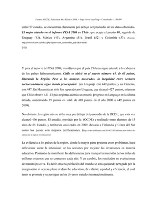 Fuente: OCDE, Education At a Glance 2008, <.http://www.oecd.org> Consultado: 11/08/09


cubre 57 estados, se encuentran claramente por debajo del promedio de los datos obtenidos.
El mejor situado en el informe PISA 2006 es Chile, que ocupa el puesto 40, seguido de
Uruguay (43), México (49), Argentina (51), Brasil (52) y Colombia (53).                                (Fuente:

http://www.elclarin.cl/index2.php?option=com_content&do_pdf=1&id=9558).

010




Y para el reporte de PISA 2009, manifiesta que el país Chileno sigue estando a la cabecera
de los países latinoamericanos. Chile se ubicó en el puesto número 44, de 65 países,
liderando la Región. Pese a los avances mostrados, la inequidad entre sectores
socioeconómicos sigue siendo preocupante (en Lenguaje con 449 puntos, y en Ciencias,
con 447. En Matemáticas sólo fue superado por Uruguay, que alcanzó 427 puntos, mientras
que Chile obtuvo 421. El país registró además un notorio progreso en Lenguaje en la última
década, aumentando 39 puntos en total: de 410 puntos en el año 2000 a 449 puntos en
2009).

No obstante, la región aún se sitúa muy por debajo del promedio de la OCDE, que esta vez
alcanzó 496 puntos. El estudio, revelado por la (OCDE) y realizado entre alumnos de 15
años de 65 Estados y territorios analizados en 2009, destacó a Finlandia y Corea del Sur
como los países con mejores calificaciones. (http://www.infolatam.com/2010/12/07/informe-pisa-chile-a-la-
cabeza-de-la-region-en-educacion/)


La evidencia a los países de la región, donde la mayor parte presenta estos problemas, hace
reflexionar sobre la intensidad de las acciones por mejorar las inversiones en materia
educativa. Poniendo de manifiesto las deficiencias para manejar la inversión de los miles de
millones recursos que se consumen cada año. Y en cambio, los resultados no evolucionan
de manera positiva. Es decir, mucha población del mundo se está quedando rezagada por la
marginación al acceso pleno al derecho educativo, de calidad, equidad y eficiencia, el cual
tanto se promete y se persigue en los diversos tratados internacionalmente.
 