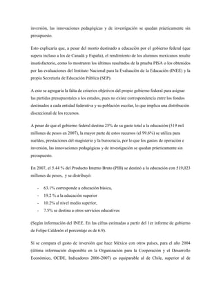 inversión, las innovaciones pedagógicas y de investigación se quedan prácticamente sin
presupuesto.

Esto explicaría que, a pesar del monto destinado a educación por el gobierno federal (que
supera incluso a los de Canadá y España), el rendimiento de los alumnos mexicanos resulte
insatisfactorio, como lo mostraron los últimos resultados de la prueba PISA o los obtenidos
por las evaluaciones del Instituto Nacional para la Evaluación de la Educación (INEE) y la
propia Secretaría de Educación Pública (SEP).

A esto se agregaría la falta de criterios objetivos del propio gobierno federal para asignar
las partidas presupuestales a los estados, pues no existe correspondencia entre los fondos
destinados a cada entidad federativa y su población escolar, lo que implica una distribución
discrecional de los recursos.

A pesar de que el gobierno federal destina 25% de su gasto total a la educación (519 mil
millones de pesos en 2007), la mayor parte de estos recursos (el 99.6%) se utiliza para
sueldos, prestaciones del magisterio y la burocracia, por lo que los gastos de operación e
inversión, las innovaciones pedagógicas y de investigación se quedan prácticamente sin
presupuesto.

En 2007, el 5.44 % del Producto Interno Bruto (PIB) se destinó a la educación con 519,023
millones de pesos, y se distribuyó:

   -   63.1% corresponde a educación básica,
   -   19.2 % a la educación superior
   -   10.2% al nivel medio superior,
   -   7.5% se destina a otros servicios educativos

(Según información del INEE. En las cifras estimadas a partir del 1er informe de gobierno
de Felipe Calderón el porcentaje es de 6.9).

Si se compara el gasto de inversión que hace México con otros países, para el año 2004
(última información disponible en la Organización para la Cooperación y el Desarrollo
Económico, OCDE, Indicadores 2006-2007) es equiparable al de Chile, superior al de
 