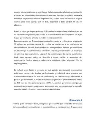 margina internacionalmente, se concibe por: la falta de equidad, eficiencia y marginación
 al pueblo, así mismo la falta de transparencia, una mala inversión, un precario acceso a la
 tecnología, un gremio de docentes sin preparación y con un fuerte cerco sindical, exiguos
 salarios, entre otros factores, que sin duda, engrandan la pobre calidad del servicio
 educativo.


 Por tal, el efecto que ha provocado este déficit en la educación de la sociedad mexicana, es
 su sintetizada marginación para acceder a un mundo laboral tan competitivo del siglo
 XXI, y que condiciona efímeras expectativas para su desarrollo.
 Las consecuencias son de magnitudes inmejorables cuando se evidencia que actualmente
 33 millones de personas mayores de 15 años son analfabetas, o no concluyeron su
 educación básica. Es decir, la sociedad se está impregnando de personas que manifiestan
 un grave rezago en su formación de habilidades y valores, principalmente. Un efecto que
 se reproduce tras generaciones, agravando las consecuencias de manera significativa;
 desde luego mayores índices de deserción y rezago escolar, se acompañan de:
 desintegración familiar, violencia, delincuencia, adicciones, salud, migración, falta de
 empleo y pobreza,


 La realidad es un hecho, y se asume en cada periodo gubernamental con proyectos
 ambiciosos, empero, esto significa que los intentos por abatir el macro problema que
 ocasiona una mala educación marchan con lentitud y con conclusiones poco favorables, a
 pesar de que actualmente, el país ha alcanzado la designación de aproximadamente del 6%
 del PIB -más que otros países del gremio OCDE-. La cuestión que vivimos como país, es
 sumamente preocupante, porque parece que estamos ante un escenario que ha superado
 cualquier iniciativa de mejora y que nos tiene imposibilitados.




                                                                            Respuesta 4
Tanto el gasto, como la inversión, son egresos que se utilizan para sostener las necesidades
del sistema educativo, sin embargo, es importante tener en cuenta que tipos de egresos son
 