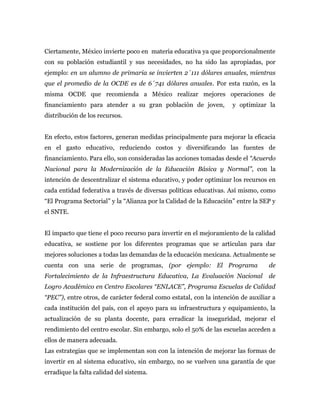 Ciertamente, México invierte poco en materia educativa ya que proporcionalmente
con su población estudiantil y sus necesidades, no ha sido las apropiadas, por
ejemplo: en un alumno de primaria se invierten 2´111 dólares anuales, mientras
que el promedio de la OCDE es de 6´741 dólares anuales. Por esta razón, es la
misma OCDE que recomienda a México realizar mejores operaciones de
financiamiento para atender a su gran población de joven,            y optimizar la
distribución de los recursos.


En efecto, estos factores, generan medidas principalmente para mejorar la eficacia
en el gasto educativo, reduciendo costos y diversificando las fuentes de
financiamiento. Para ello, son consideradas las acciones tomadas desde el “Acuerdo
Nacional para la Modernización de la Educación Básica y Normal”, con la
intención de descentralizar el sistema educativo, y poder optimizar los recursos en
cada entidad federativa a través de diversas políticas educativas. Así mismo, como
“El Programa Sectorial” y la “Alianza por la Calidad de la Educación” entre la SEP y
el SNTE.


El impacto que tiene el poco recurso para invertir en el mejoramiento de la calidad
educativa, se sostiene por los diferentes programas que se articulan para dar
mejores soluciones a todas las demandas de la educación mexicana. Actualmente se
cuenta con una serie de programas, (por ejemplo: El Programa                      de
Fortalecimiento de la Infraestructura Educativa, La Evaluación Nacional           de
Logro Académico en Centro Escolares “ENLACE”, Programa Escuelas de Calidad
“PEC”), entre otros, de carácter federal como estatal, con la intención de auxiliar a
cada institución del país, con el apoyo para su infraestructura y equipamiento, la
actualización de su planta docente, para erradicar la inseguridad, mejorar el
rendimiento del centro escolar. Sin embargo, solo el 50% de las escuelas acceden a
ellos de manera adecuada.
Las estrategias que se implementan son con la intención de mejorar las formas de
invertir en al sistema educativo, sin embargo, no se vuelven una garantía de que
erradique la falta calidad del sistema.
 