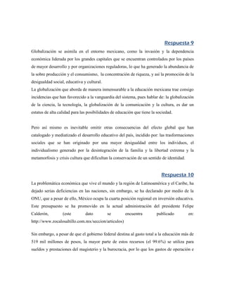 Respuesta 9
Globalización se asimila en el entorno mexicano, como la invasión y la dependencia
económica liderada por los grandes capitales que se encuentran controlados por los países
de mayor desarrollo y por organizaciones reguladoras, lo que ha generado la abundancia de
la sobre producción y el consumismo, la concentración de riqueza, y así la promoción de la
desigualdad social, educativa y cultural.
La globalización que aborda de manera inmensurable a la educación mexicana trae consigo
incidencias que han favorecido a la vanguardia del sistema, pues hablar de: la globalización
de la ciencia, la tecnología, la globalización de la comunicación y la cultura, es dar un
estatus de alta calidad para las posibilidades de educación que tiene la sociedad.


Pero así mismo es inevitable omitir otras consecuencias del efecto global que han
catalogado y mediatizado el desarrollo educativo del país, incidido por: las trasformaciones
sociales que se han originado por una mayor desigualdad entre los individuos, el
individualismo generado por la desintegración de la familia y la libertad extrema y la
metamorfosis y crisis cultura que dificultan la conservación de un sentido de identidad.


                                                                           Respuesta 10
La problemática económica que vive el mundo y la región de Latinoamérica y el Caribe, ha
dejado serias deficiencias en las naciones, sin embargo, se ha declarado por medio de la
ONU, que a pesar de ello, México ocupa la cuarta posición regional en inversión educativa.
Este presupuesto se ha promovido en la actual administración del presidente Felipe
Calderón,         (este        dato         se        encuentra         publicado          en:
http://www.zocalosaltillo.com.mx/seccion/articulos)

Sin embargo, a pesar de que el gobierno federal destina al gasto total a la educación más de
519 mil millones de pesos, la mayor parte de estos recursos (el 99.6%) se utiliza para
sueldos y prestaciones del magisterio y la burocracia, por lo que los gastos de operación e
 