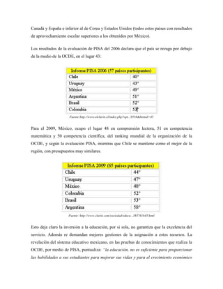 Canadá y España e inferior al de Corea y Estados Unidos (todos estos países con resultados
de aprovechamiento escolar superiores a los obtenidos por México).

Los resultados de la evaluación de PISA del 2006 declara que el país se rezaga por debajo
de la medio de la OCDE, en el lugar 43:




                      Fuente:http://www.elclarin.cl/index.php?opt...9558&Itemid=45


Para el 2009, México, ocupo el lugar 48 en comprensión lectora, 51 en competencia
matemática y 50 competencia científica, del ranking mundial de la organización de la
OCDE, y según la evaluación PISA, mientras que Chile se mantiene como el mejor de la
región, con presupuestos muy similares.




                     Fuente: http://www.clarin.com/sociedad/educa...385761645.html


Esto deja claro la inversión a la educación, por si sola, no garantiza que la excelencia del
servicio. Además re demandan mejores gestiones de la asignación a estos recursos. La
revelación del sistema educativo mexicano, en las pruebas de conocimientos que realiza la
OCDE, por medio de PISA, puntualiza: “la educación, no es suficiente para proporcionar
las habilidades a sus estudiantes para mejorar sus vidas y para el crecimiento económico
 