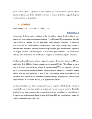 de la nación”. Para la operación a esta limitante, es necesario tener objetivos claros:
mejorar el desempeño de los estudiantes, reducir la tasa de deserción, asegurar el egreso
oportuno, reducir la desigualdad.


       4. ANALISIS

RESPUESTAS A INCLUIRSE EN ESTE APARTADO

                                                                             Respuesta 2
La intención de la inversión en el país se ha orientado a mejorar la oferta educativa, y
superar así, los graves problemas que atraviesa. El problema de México es que no reúne las
características de cohesión entre las necesidades reales del rubro educativo y la aplicación
de la inversión, por ello la calidad resulta utópica. Desde luego, es importante mejorar la
inversión para atender las múltiples necesidades y carencias, pero esto se lograra a partir de
una mayor, eficiente y eficaz del gasto y la inversión, principalmente. Así mismo como
respaldar tales intenciones, tras un articulado proyecto de desarrollo e impulso educativo.


Con base en la estadística sobre la investigación educativa de América Latina, en México,
según datos de la CEPAL, el ramo educativo recibe entre el 6% del PIB, del cual la mayor
parte lo destina a mantenerla -los salarios de los docentes (97.3%), por ejemplo-, mientras
que el resto se utiliza para construcción, mantenimiento y operaciones escolares. México
invierte más que otros países de la orbe OCDE, sin embrago, no es proporcional en sus
resultados. Pues esta inversión, no se ha reflejado en el mejor desempeño de los estudiantes
o en el aumento de los fondos del PIB, o en la producción laboral.


Los propósitos deben ser claros convergentes hacia el progreso sobre la calidad educativa,
concibiendo que somos una nación en crecimiento y, por ende, de mayores demandas
sociales, lo que hace considerar dar pie que el aumento del capital para el ramo educativo
se incremente paulatinamente hasta alcanzar el 8% del PIB, así como la intervención del
capital privado y la de saciedad civil.
 