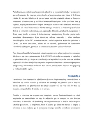 Actualmente, es evidente que la economía educativa se encuentra limitada, y es necesario
que se le asignen los recursos proporcionales a la problemática, para elevar la deficiente
calidad del servicio. Sabedores de que un buena inversión producirá más en un futuro, es
importante, primero revisar y modificar la orientación del gasto en los próximos años, y
segundo, pugnar por el desarrollo un plan estratégico, el cual se sirva de buenas políticas de
inversión, con serias intenciones de atender el rezago educativo, la deserción y la inclusión
de toda la población: multicultural, con capacidades diferentes, erradicar la marginación y,
desde luego atender y mejorar la infraestructura y equipamiento de cada escuela: aulas
apropiadas, desayunadores, áreas deportivas, talleres, materiales y útiles escolares,
inserción plena de las TIC, transporte escolar, sanitarios propios (entre los países de la
OCDE, los niños mexicanos, dentro de las escuelas, permanecen en condiciones
lamentables de higiene), promover el salario de los docentes y su actualización.


Para alcanzar la calidad y la equidad educativa es necesario aplicar mejores inversiones en
México, es una clara recomendación de la UNESCO, sin embargo, aumentar el capital no
es garantía de éxito, por lo que se deberán mejorar la gestión de aquellos recursos, públicos
o privados, así como la mejor opción para la asignación de recursos (creación de programas
apropiados), y finalmente el monitoreo de la calidad, a través de las practicas pedagógicas y
la evaluación de los logros.


                                                                             Respuesta 5
La cobertura tiene una estrecha relación con el acceso, la permanecía y competición de la
educación de calidad, equidad y eficiencia, sin embrago, no garantiza que el nivel de
calidad educativa sea proporcional. El rezago educativo no se vive solo por falta de
escuelas, sino por la falta de calidad en el servicio.


Ampliar la cobertura, es un paso muy importante, ya que fundamentalmente se estará
ampliando las oportunidades de toda la población que se margina de este derecho,
reduciendo la deserción, el abandono y las desigualdades que se derivan en los trayecto
laborales posteriores. Es importante, tener en cuenta que entre más rápido se amplié la
cobertura, es más probable que la pobreza se erradique entre las sociedades, con mejores
 