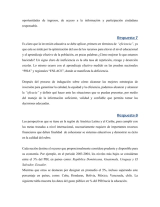 oportunidades de ingresos, de acceso a la información y participación ciudadana
responsable.


                                                                            Respuesta 7
Es claro que la inversión educativa se debe aplicar, primero en términos de “eficiencia”, ya
que esta se mide por la optimización del uso de los recursos para elevar el nivel educacional
y el aprendizaje efectivo de la población, en pocas palabras ¿Cómo mejorar lo que estamos
haciendo? Un signo claro de ineficiencia es la alta tasa de repetición, rezago y deserción
escolar. Lo mismo ocurre con el aprendizaje efectivo medido en las pruebas nacionales
“PISA” y regionales “ENLACE”, donde se manifiesta la deficiencia.


Después del proceso de indagación sobre cómo alcanzar las mejores estrategias de
inversión para garantizar la calidad, la equidad y la eficiencia, podemos alcanzar y alcanzar
la “eficacia” y definir qué hacer ante las situaciones que se puedan presentar, por medio
del manejo de la información suficiente, validad y confiable que permita tomar las
decisiones adecuadas.


                                                                            Respuesta 8
Las perspectivas que se tiene en la región de América Latina y el Caribe, para cumplir con
las metas trazadas a nivel internacional, necesariamente requiere de importantes recursos
financieros que deben finalidad de cohesionar se sistemas educativos y demostrar su éxito
en la calidad del rubro.


Cada nación destina el recurso que proporcionalmente considera prudente y disponible para
su economía. Por ejemplo, en el periodo 2003-2004, los niveles más bajos se consideran
entre el 3% del PBI, en países como: República Dominicana, Guatemala, Uruguay y El
Salvador, Ecuador.
Mientras que otros se destacan por designar en promedio el 5%, incluso superando este
porcentaje en países, como: Cuba, Honduras, Bolivia, México, Venezuela, chile. La
siguiente tabla muestra los datos del gasto público en % del PIB hacia la educación.
 