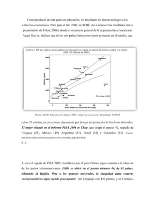 Como producto de este gasto en educación, los resultados no fueron análogos a los
esfuerzos económicos. Pues para el año 2006, la OCDE, dio a conocer los resultados (en la
 presentación de Tokio, 2006), donde el secretario general de la organización, el mexicano
 Ángel Gurría, declaro que de los seis países latinoamericanos presentes en el estudio, que




              Fuente: OCDE, Education At a Glance 2008, <.http://www.oecd.org> Consultado: 11/08/09


cubre 57 estados, se encuentran claramente por debajo del promedio de los datos obtenidos.
El mejor situado en el informe PISA 2006 es Chile, que ocupa el puesto 40, seguido de
Uruguay (43), México (49), Argentina (51), Brasil (52) y Colombia (53).                               (Fuente:

http://www.elclarin.cl/index2.php?option=com_content&do_pdf=1&id=9558).

010




Y para el reporte de PISA 2009, manifiesta que el país Chileno sigue estando a la cabecera
de los países latinoamericanos. Chile se ubicó en el puesto número 44, de 65 países,
liderando la Región. Pese a los avances mostrados, la inequidad entre sectores
socioeconómicos sigue siendo preocupante (en Lenguaje con 449 puntos, y en Ciencias,
 