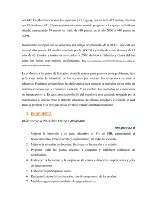 con 447. En Matemáticas sólo fue superado por Uruguay, que alcanzó 427 puntos, mientras
que Chile obtuvo 421. El país registró además un notorio progreso en Lenguaje en la última
década, aumentando 39 puntos en total: de 410 puntos en el año 2000 a 449 puntos en
2009).

No obstante, la región aún se sitúa muy por debajo del promedio de la OCDE, que esta vez
alcanzó 496 puntos. El estudio, revelado por la (OCDE) y realizado entre alumnos de 15
años de 65 Estados y territorios analizados en 2009, destacó a Finlandia y Corea del Sur
como los países con mejores calificaciones. (http://www.infolatam.com/2010/12/07/informe-pisa-chile-a-la-
cabeza-de-la-region-en-educacion/)


La evidencia a los países de la región, donde la mayor parte presenta estos problemas, hace
reflexionar sobre la intensidad de las acciones por mejorar las inversiones en materia
educativa. Poniendo de manifiesto las deficiencias para manejar la inversión de los miles de
millones recursos que se consumen cada año. Y en cambio, los resultados no evolucionan
de manera positiva. Es decir, mucha población del mundo se está quedando rezagada por la
marginación al acceso pleno al derecho educativo, de calidad, equidad y eficiencia, el cual
tanto se promete y se persigue en los diversos tratados internacionalmente.

     5. PROPUESTA
RESPUESTAS A INCLUIRSE EN ESTE APARTADO

                                                                                      Respuesta 6
     1. Mejorar la inversión y el gasto educativo al 8% del PIB, garantizando el
          financiamiento (Infraestructura y equipamiento) de todas las escuelas.
     2. Mejorar la selección de docentes, fortalecer su formación y su salario.
     3. Proponer todas las plazas docentes a concurso y establecer estándares de
          acreditación.
     4. Fortalecer la formación y la asignación de claves a directores, supervisores y jefes
          de departamento.
     5. Fortalecer la participación social.
     6. Descentralización de la educación, con el compromiso de los estados.
     7. Medidas urgentes para combatir el rezago educativo.
 