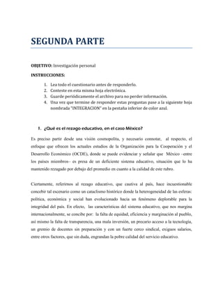 SEGUNDA PARTE

OBJETIVO: Investigación personal

INSTRUCCIONES:

       1.   Lea todo el cuestionario antes de responderlo.
       2.   Conteste en esta misma hoja electrónica.
       3.   Guarde periódicamente el archivo para no perder información.
       4.   Una vez que termine de responder estas preguntas pase a la siguiente hoja
            nombrada "INTEGRACION" en la pestaña inferior de color azul.



   1. ¿Qué es el rezago educativo, en el caso México?

Es preciso partir desde una visión cosmopolita, y necesario connotar, al respecto, el
enfoque que ofrecen los actuales estudios de la Organización para la Cooperación y el
Desarrollo Económico (OCDE), donde se puede evidenciar y señalar que México –entre
los países miembros– es presa de un deficiente sistema educativo, situación que lo ha
mantenido rezagado por debajo del promedio en cuanto a la calidad de este rubro.


Ciertamente, referirnos al rezago educativo, que cautiva al país, hace incuestionable
concebir tal escenario como un cataclismo histórico donde la heterogeneidad de las esferas:
política, económica y social han evolucionado hacia un fenómeno deplorable para la
integridad del país. En efecto, las características del sistema educativo, que nos margina
internacionalmente, se concibe por: la falta de equidad, eficiencia y marginación al pueblo,
así mismo la falta de transparencia, una mala inversión, un precario acceso a la tecnología,
un gremio de docentes sin preparación y con un fuerte cerco sindical, exiguos salarios,
entre otros factores, que sin duda, engrandan la pobre calidad del servicio educativo.
 