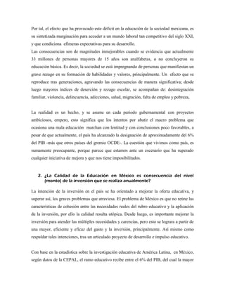 Por tal, el efecto que ha provocado este déficit en la educación de la sociedad mexicana, es
su sintetizada marginación para acceder a un mundo laboral tan competitivo del siglo XXI,
y que condiciona efímeras expectativas para su desarrollo.
Las consecuencias son de magnitudes inmejorables cuando se evidencia que actualmente
33 millones de personas mayores de 15 años son analfabetas, o no concluyeron su
educación básica. Es decir, la sociedad se está impregnando de personas que manifiestan un
grave rezago en su formación de habilidades y valores, principalmente. Un efecto que se
reproduce tras generaciones, agravando las consecuencias de manera significativa; desde
luego mayores índices de deserción y rezago escolar, se acompañan de: desintegración
familiar, violencia, delincuencia, adicciones, salud, migración, falta de empleo y pobreza,


La realidad es un hecho, y se asume en cada periodo gubernamental con proyectos
ambiciosos, empero, esto significa que los intentos por abatir el macro problema que
ocasiona una mala educación marchan con lentitud y con conclusiones poco favorables, a
pesar de que actualmente, el país ha alcanzado la designación de aproximadamente del 6%
del PIB -más que otros países del gremio OCDE-. La cuestión que vivimos como país, es
sumamente preocupante, porque parece que estamos ante un escenario que ha superado
cualquier iniciativa de mejora y que nos tiene imposibilitados.



   2. ¿La Calidad de la Educación en México es consecuencia del nivel
      (monto) de la inversión que se realiza anualmente?

La intención de la inversión en el país se ha orientado a mejorar la oferta educativa, y
superar así, los graves problemas que atraviesa. El problema de México es que no reúne las
características de cohesión entre las necesidades reales del rubro educativo y la aplicación
de la inversión, por ello la calidad resulta utópica. Desde luego, es importante mejorar la
inversión para atender las múltiples necesidades y carencias, pero esto se lograra a partir de
una mayor, eficiente y eficaz del gasto y la inversión, principalmente. Así mismo como
respaldar tales intenciones, tras un articulado proyecto de desarrollo e impulso educativo.


Con base en la estadística sobre la investigación educativa de América Latina, en México,
según datos de la CEPAL, el ramo educativo recibe entre el 6% del PIB, del cual la mayor
 