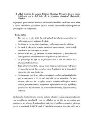 3. ¿Qué factores de nuestro Sistema Educativo Mexicano tienen mayor
      incidencia en la definición de la inversión educativa? (Educación
      Pública)

El progreso que el sistema educativo mexicano ha tenido en los últimos años, sobre
el rápido crecimiento poblacional en edad escolar, ha resultado el principal factor
para mejorar sus condiciones.


  Como dato:
  -   Tan solo en el año 2000 la matrícula de estudiantes ascendió a 30
      millones de entre 5 y 15 años de edad.
  -   En el 2007 se encontraban inscritos 25 millones en escuelas públicas.
  -   En 2008, la educación superior manifestó un ascenso de 33% al 44% de
      estudiantes que concluyen su carrera.
  -   Existen en el 2011, 33 millones de entre analfabetas y de quienes no
      concluyeron su educación básica, mayores de 15 años de edad.
  -   Un porcentaje del 15% de la población vive al día con menos de 2
      dólares estadounidenses.
  -   Todo este crecimiento ha sido, a pesar de las condiciones de restricción
      presupuestarias, de la gran diversidad lingüística, de la importante
      migración interna y fronteriza.
  -   Contamos con más de 1.1 millones de docentes, solo en educación básica
      que se consumen el 97.3% del total del egreso educativo. De esta
      manera, solo un 2.8% se aplica para la inversión del capital, monto
      carente para destinarlo a programas especiales de calidad, equidad y
      eficiencia de la educación, así como infraestructura, equipamiento y
      servicios.


Ciertamente, México invierte poco en materia educativa ya que proporcionalmente
con su población estudiantil y sus necesidades, no ha sido las apropiadas, por
ejemplo: en un alumno de primaria se invierten 2´111 dólares anuales, mientras
que el promedio de la OCDE es de 6´741 dólares anuales. Por esta razón, es la
 