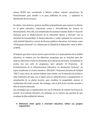 misma OCDE que recomienda a México realizar mejores operaciones de
financiamiento para atender a su gran población de joven,            y optimizar la
distribución de los recursos.


En efecto, estos factores, generan medidas principalmente para mejorar la eficacia
en el gasto educativo, reduciendo costos y diversificando las fuentes de
financiamiento. Para ello, son consideradas las acciones tomadas desde el “Acuerdo
Nacional para la Modernización de la Educación Básica y Normal”, con la
intención de descentralizar el sistema educativo, y poder optimizar los recursos en
cada entidad federativa a través de diversas políticas educativas. Así mismo, como
“El Programa Sectorial” y la “Alianza por la Calidad de la Educación” entre la SEP y
el SNTE.


El impacto que tiene el poco recurso para invertir en el mejoramiento de la calidad
educativa, se sostiene por los diferentes programas que se articulan para dar
mejores soluciones a todas las demandas de la educación mexicana. Actualmente se
cuenta con una serie de programas, (por ejemplo: El Programa                      de
Fortalecimiento de la Infraestructura Educativa, La Evaluación Nacional           de
Logro Académico en Centro Escolares “ENLACE”, Programa Escuelas de Calidad
“PEC”), entre otros, de carácter federal como estatal, con la intención de auxiliar a
cada institución del país, con el apoyo para su infraestructura y equipamiento, la
actualización de su planta docente, para erradicar la inseguridad, mejorar el
rendimiento del centro escolar. Sin embargo, solo el 50% de las escuelas acceden a
ellos de manera adecuada.
Las estrategias que se implementan son con la intención de mejorar las formas de
invertir en al sistema educativo, sin embargo, no se vuelven una garantía de que
erradique la falta calidad del sistema.


   4. Diferencie entre gasto e inversión educativa. Utilice sus propios
      argumentos.
 