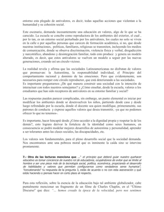 entorno esta plegado de antivalores, es decir, todas aquellas acciones que violentan a la
humanidad y su cohesión social.

Este escenario, demanda incesantemente una educación en valores, algo de lo que se ha
carecido. La escuela se concibe como reproductora de los ambientes del exterior, el cual ,
por lo tan, es un entorno social perturbado por los antivalores, los cuales no solo se viven
en la calle o por aquellas personas que carecen de formación académica, si no, que desde
nuestras instituciones, políticas, familiares, religiosas se transmiten, incluyendo los medios
de comunicación, donde se observa discriminación, violencia física y verbal, drogadicción
y narcotráfico, abandono y desintegración familiar, todo esto produce y genera un modelo
alterado, es decir, que estos antivalores se vuelven un modelo a seguir por las nuevas
generaciones, creando así un círculo vicioso.

La realidad revela y afirma que las sociedades Latinoamericanas no disfrutan de valores
que promuevan: la Autoestima, la responsabilidad individual, el Principio del
comportamiento racional y dominio de las emociones. Pero que evidentemente, son
necesarios para romper este círculo reproductor, que está deteriorando a las sociedades.
Es importante preguntarnos ¿De qué manera construir una sociedad con la intención de
interactuar con todos nuestros semejantes? y ¿Cómo enseñar, desde la escuela, valores a los
estudiantes que han sido receptores de antivalores en su entorno familiar y social?

Las respuestas pueden parecer complicadas, sin embargo, un punto elemental es iniciar por
modificar los ambientes donde se desenvuelven los niños, partiendo desde casa y desde
luego refrendado por la escuela, donde el docente sea quien modifique, primeramente, sus
patrones de conducta y exprese aquellos valores que desea transmitir, -ya que no podemos
ofrecer lo que no tenemos-.

Es importante, hacer hincapié desde ¿Cómo acceder a la dignidad propia y respetar la de los
demás?, esto lograra derivar la fortaleza de la identidad como seres humanos, en
consecuencia se podrá modelar mejores desarrollos de autoestima y personalidad, aprender
a ser tolerantes antes las clases sociales, las discapacidades, etc.

Los valores son fundamentales, para el pleno desarrollo social que la sociedad demanda.
Nos encontramos ante una pobreza moral que es inminente la caída sino se intervine
prontamente.


7.- Otra de las lecturas menciona que ..." el principio que deberá guiar nuestro quehacer
educativo es tomar conciencia de nuestro rol de educadores, ocupándonos de evitar que se limite al
hombre a ser una pieza más de la tecnología social, política, económica, propiciando el desarrollo
de habilidades y valores que permitan configurarnos como verdaderos seres humanos",
"concatenando" tu respuesta de la pregunta 3, estás de acuerdo o no con esta aseveración y qué
estás haciendo o piensas hacer en corto plazo al respecto.


Para esta reflexión, sobre la esencia de la educación bajo tal ambiente globalizador, cabe
puntalmente mencionar un fragmento de un filme de Charles Chaplin, en el “Último
Discurso” que dice: “… hemos creado la época de la velocidad, pero nos sentimos
 