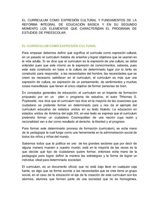 EL CURRICULUM COMO EXPRESIÓN CULTURAL Y FUNDAMENTOS DE LA 
REFORMA INTEGRAL DE EDUCACIÓN BÁSICA Y EN SU SEGUNDO 
MOMENTO LOS ELEMENTOS QUE CARACTERIZAN EL PROGRAMA DE 
ESTUDIOS DE PREESCOLAR. 
EL CURRICULUM COMO EXPRESIÓN CULTURAL 
Para empezar debemos definir qué significa el curricular como expresión cultural, 
en un pasado el curriculum trataba de enseñar y lograr objetivos que se usarían en 
la vida adulta. Si se dice que el curriculum es la expresión de una cultura, se debe 
entender pues que este mismo es la expresión de conocimientos, saberes, pues 
este esta construido en base a la cultura de determinado lugar por lo tanto es 
construido para responder a las necesidades del hombre, las necesidades que se 
creen es necesario satisfacer en el curriculum, el curriculum es más que una 
expresión de cultura, es expresión de un pensamiento, de sentimientos y muchas 
cosas maravillosas que tienen el único objetivo de formar personas de bien. 
En conceptos generales de educación, el curriculum es un trayecto de formación 
propuesto por en un plan o programa de estudios; el autor Thhomas S. 
Popkewite, nos dice que el curriculum nos dice en la mayoría de las ocasiones que 
ciudadano se pretende formar en determinado país y nos da el ejemplo del 
curriculum educativo de estados unidos en su texto titulado: La educación en 
estados unidos de América del siglo XX; en ese texto se expresa que el curriculum 
pretendía formar un ciudadano Cosmopolitan de una nación cuya razón y 
racionalidad van a dar como resultado el derecho, la libertad y el progreso. 
Para formar este determinado proceso de formación (curriculum), se echa mano 
de la pedagogía la cual funge como una herramienta en la administración social de 
todos los niños y niñas del mundo. 
Sabemos todos que la política es uno de los grandes sectores que por decir de 
alguna manera mueven a nuestro mundo, está en la mayoría de las veces es la 
que decide qué tipo de ciudadanos quiere formar, entonces echa mano de la 
pedagogía para lograr definir la manera las estrategias y la forma de lograr un 
individuo ideal para determinada sociedad. 
El curriculum, es un documento oficial, que no está bajo llave en cualquier caja 
fuerte, es algo que se forma acorde a las necesidades que se cree tiene un grupo 
social, en el caso de la educación el eje de la creación de este curriculum son los 
alumnos, alumnos que forman parte de una sociedad que no es homogénea, 
 
