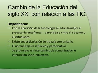 Cambio de la Educación del
siglo XXI con relación a las TIC.
Importancia:
• Con la aparición de la tecnología se articula mejor el
proceso de enseñanza – aprendizaje entre el docente y
el estudiante.
• Existe una articulación de trabajo comunitario.
• El aprendizaje es reflexivo y participativo.
• Se promueve un intercambio de comunicación e
interacción socio-educativa.
 