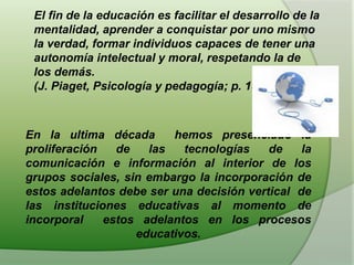 El fin de la educación es facilitar el desarrollo de la
mentalidad, aprender a conquistar por uno mismo
la verdad, formar individuos capaces de tener una
autonomía intelectual y moral, respetando la de
los demás.
(J. Piaget, Psicología y pedagogía; p. 157)
En la ultima década hemos presenciado la
proliferación de las tecnologías de la
comunicación e información al interior de los
grupos sociales, sin embargo la incorporación de
estos adelantos debe ser una decisión vertical de
las instituciones educativas al momento de
incorporal estos adelantos en los procesos
educativos.
 