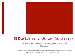El Dadaísmo y Marcel Duchamp
Antecedentes históricos del giro conceptual
Opción 1
Análisis de las características del dadaísmo en las siguientes obras:
Cabeza mecánica, La Mujer, Fuente y L.H.O.O.Q.
 
