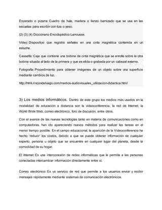 Encerado o pizarra: Cuadro de hule, madera o lienzo barnizado que se usa en las
escuelas para escribir con tiza o yeso.
(2) (3) (4) Diccionario Enciclopédico Larrousse.
Vídeo: Dispositivo que registra señales en una cinta magnética contenida en un
estuche.
Cassette: Caja que contiene una bobina de cinta magnética que se enrolla sobre la otra
bobina situada al lado de la primera y que es elida o grabada por un cabezal externo.
Fotografía: Procedimiento para obtener imágenes de un objeto sobre una superficie
mediante cambios de luz.
http://html.rincondelvago.com/medios-audiovisuales_utilizacion-didactica.html
3) Los medios informáticos. Dentro de este grupo los medios más usados en la
modalidad de educación a distancia son la videoconferencia, la red de Internet, la
World Wide Web, correo electrónico, foro de discusión, entre otros.
Con el avance de las nuevas tecnologías tanto en materia de comunicaciones como en
computadoras, han ido apareciendo nuevos métodos para realizar las tareas en el
menor tiempo posible. En el campo educacional, la aparición de la Videoconferencia ha
hecho ‘reducir’ los costos, debido a que se puede obtener información de cualquier
experto, persona u objeto que se encuentre en cualquier lugar del planeta, desde la
comodidad de su hogar.
El Internet: Es una interconexión de redes informáticas que le permite a las personas
conectadas intercambiar información directamente entre sí.
Correo electrónico: Es un servicio de red que permite a los usuarios enviar y recibir
mensajes rápidamente mediante sistemas de comunicación electrónicos.
 