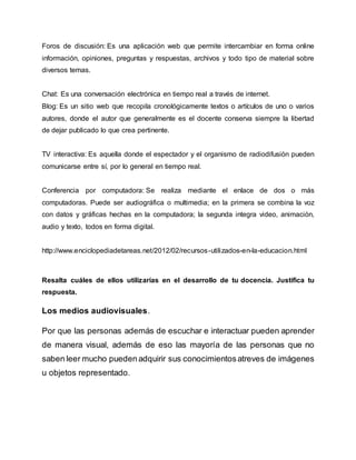 Foros de discusión: Es una aplicación web que permite intercambiar en forma online
información, opiniones, preguntas y respuestas, archivos y todo tipo de material sobre
diversos temas.
Chat: Es una conversación electrónica en tiempo real a través de internet.
Blog: Es un sitio web que recopila cronológicamente textos o artículos de uno o varios
autores, donde el autor que generalmente es el docente conserva siempre la libertad
de dejar publicado lo que crea pertinente.
TV interactiva: Es aquella donde el espectador y el organismo de radiodifusión pueden
comunicarse entre sí, por lo general en tiempo real.
Conferencia por computadora: Se realiza mediante el enlace de dos o más
computadoras. Puede ser audiográfica o multimedia; en la primera se combina la voz
con datos y gráficas hechas en la computadora; la segunda integra video, animación,
audio y texto, todos en forma digital.
http://www.enciclopediadetareas.net/2012/02/recursos-utilizados-en-la-educacion.html
Resalta cuáles de ellos utilizarías en el desarrollo de tu docencia. Justifica tu
respuesta.
Los medios audiovisuales.
Por que las personas además de escuchar e interactuar pueden aprender
de manera visual, además de eso las mayoría de las personas que no
saben leer mucho pueden adquirir sus conocimientos atreves de imágenes
u objetos representado.
 