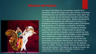 Historia del folclor
La música colombiana es una evidente muestra de la
diversidad cultural de nuestro país, ella contiene numerosas
manifestaciones que identifican claramente cada región del
territorio, aunque es muy frecuente encontrar varios estilos
musicales dentro de una sola región, debido principalmente
a los diferentes factores que influenciaron la cultura. La
semejanza histórica Cultural de nuestro pueblo Colombiano,
está accedido por El aborigen, el español y el africano.
3. Nuestra influencia aborigen tuvo importancia durante
varios milenios de años, de ellos parten la mayoría de
nuestros instrumentos musicales, que su creación se hace
de la imitación del sonido de los animales, y eran utilizados
para ceremonias o cultos religiosos. Es momento de
aprovechar que Folklore colombiano es uno de los más
reconocidos en el ámbito internacional, esto debido a las
diferentes expresiones que se destacan en las regiones
como: La Caribe, Pacifica, Andina, Orinoco, amazonas y las
Islas de San Andrés y Providencia, en donde la música, las
costumbres, danzas, mitos y leyendas surgieron y se
perfeccionaron en los últimos siglos..
 