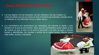 Como finaliza un baille tipico
 Los hay alegres, los hay tranquilos, los hay mestizos y los hay mulatos. La
multiculturalidad que se encuentra en todo el territorio de Colombia, también de se
ve reflejada en sus diferentes ritmos y bailes típicos.
 Los colombianos son parranderos por naturaleza, sin importar la región o piso
climático en el que se encuentren. Claro que los movimientos varían según el tipo
de música ya que, si bien en el norte la percusión y el calor da lugar a danzas
fuertes y desinhibidas, las cuerdas y vientos de la región andina inspiran pasos
más sutiles, tímidos y tranquilos.
 
