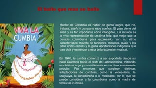El baile que mas se baila
Hablar de Colombia es hablar de gente alegre, que ríe,
trabaja, sueña y comparte esos sueños. El gozo viene del
alma y es tan importante como intangible, y la música es
la viva representación de un alma feliz; qué mejor que la
cumbia colombiana para expresarlo, con su ritmo
característico, mezcla de tambores, maracas, guaje y los
pitos como el millo y la gaita, aportaciones indígenas que
dan vida y esplendor a esta bella expresión musical.
En 1940, la cumbia comenzó a ser exportada desde su
natal Colombia hacia el resto de Latinoamérica, tomando
muchísimo auge y convirtiéndose en un ritmo sumamente
popular. Fue entonces que surgieron distintas
adaptaciones de cumbias, como la venezolana, la
uruguaya, la salvadoreña o la mexicana, por lo que se
puede considerar a la colombiana como la madre de
todas las cumbias.
 