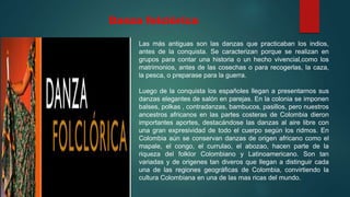 Danza folclórica
Las más antiguas son las danzas que practicaban los indios,
antes de la conquista. Se caracterizan porque se realizan en
grupos para contar una historia o un hecho vivencial,como los
matrimonios, antes de las cosechas o para recogerlas, la caza,
la pesca, o preparase para la guerra.
Luego de la conquista los españoles llegan a presentarnos sus
danzas elegantes de salón en parejas. En la colonia se imponen
balses, polkas , contradanzas, bambucos, pasillos, pero nuestros
ancestros africanos en las partes costeras de Colombia dieron
importantes aportes, destacándose las danzas al aire libre con
una gran expresividad de todo el cuerpo según los ridmos. En
Colombia aún se conservan danzas de origen africano como el
mapale, el congo, el currulao, el abozao, hacen parte de la
riqueza del folklor Colombiano y Latinoamericano. Son tan
variadas y de origenes tan diveros que llegan a distinguir cada
una de las regiones geográficas de Colombia, convirtiendo la
cultura Colombiana en una de las mas ricas del mundo.
 