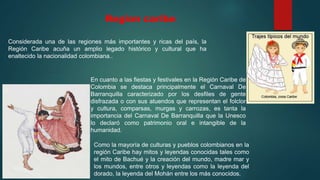 Region caribe
Considerada una de las regiones más importantes y ricas del país, la
Región Caribe acuña un amplio legado histórico y cultural que ha
enaltecido la nacionalidad colombiana..
En cuanto a las fiestas y festivales en la Región Caribe de
Colombia se destaca principalmente el Carnaval De
Barranquilla caracterizado por los desfiles de gente
disfrazada o con sus atuendos que representan el folclor
y cultura, comparsas, murgas y carrozas, es tanta la
importancia del Carnaval De Barranquilla que la Unesco
lo declaró como patrimonio oral e intangible de la
humanidad.
Como la mayoría de culturas y pueblos colombianos en la
región Caribe hay mitos y leyendas conocidas tales como
el mito de Bachué y la creación del mundo, madre mar y
los mundos, entre otros y leyendas como la leyenda del
dorado, la leyenda del Mohán entre los más conocidos.
 