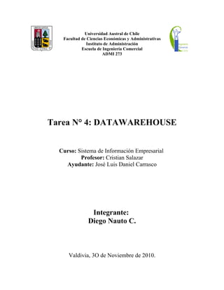 Universidad Austral de Chile
Facultad de Ciencias Económicas y Administrativas
Instituto de Administración
Escuela de Ingeniería Comercial
ADMI 273
Tarea N° 4: DATAWAREHOUSE
Curso: Sistema de Información Empresarial
Profesor: Cristian Salazar
Ayudante: José Luis Daniel Carrasco
Integrante:
Diego Nauto C.
Valdivia, 3O de Noviembre de 2010.