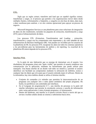 ETL.
Sigla que en ingles extract, transform and load que en español significa extraer,
transformar y cargar, es el proceso que permite a las organizaciones mover datos desde
múltiples fuentes, reformatearlos y limpiarlos, y cargarlos en otra base de datos, data mart,
o data warehouse para analizar, o en otro sistema operacional para apoyar un proceso de
negocio.
Microsoft Integration Services es una plataforma para crear soluciones de integración
de datos de alto rendimiento, incluidos los paquetes de extracción, transformación y carga
(ETL) para el almacenamiento de datos.
Los procesos ETL (Extraction, Transformation and Loading - extracción,
transformación y carga) son los componentes más importantes y de valor añadido de una
infraestructura de Business Intelligence (BI). Aún pueden ser invisibles por los usuarios de
la plataforma de BI, los procesos ETL recuperan los datos de todos los sistemas operativos
y les pre-elaboran para las herramientas de análisis y de reporting. La exactitud de la
plataforma BI entera depende de los procesos ETL.
Interfase Web.
Es la parte de una Aplicación que se encarga de interactuar con el usuario. Los
diseñadores del programa crean esta "parte visible" que permite al usuario establecer una
comunicación con la aplicación, mediante las herramientas que puede utilizar para
manejarla. Una buena interfaz de un diseño web debe ser intuitiva y permitir al usuario
identificar con facilidad sus componentes mediante la utilización de símbolos, iconos o
cualquier tipo de objeto que sirva para que el usuario entienda mejor el software. Dentro de
la informática, hay otros ámbitos donde se utiliza el término interfaz:
• Conjunto de comandos y/o métodos que permiten la intercomunicación de un
programa con cualquier otro o entre partes (módulos) del propio programa. De
hecho, los periféricos son controlados por interfaces.
• En el Lenguaje de programación C++, una interfaz de personas es la parte del
interfaz informático que permite la circulación correcta y sencilla de información
entre varias aplicaciones y entre el propio programa y el monousuario.
• Dentro del hardware, una interfaz es el puerto (circuito físico) a través del que se
envían o reciben señales desde un sistema o subsistemas hacia otros.