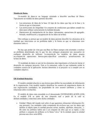 Modelo de Datos.
Un modelo de datos es un lenguaje orientado a describir una Base de Datos.
Típicamente un modelo de datos permite describir:
Las estructuras de datos de la base: El tipo de los datos que hay en la base y la
forma en que se relacionan.
Las restricciones de integridad: Un conjunto de condiciones que deben cumplir los
datos para reflejar correctamente la realidad deseada.
Operaciones de manipulación de los datos: típicamente, operaciones de agregado,
borrado, modificación y recuperación de los datos de la base.
Otro enfoque es pensar que un modelo de datos permite describir los elementos de la
realidad que intervienen en un problema dado y la forma en que se relacionan esos
elementos entre sí.
No hay que perder de vista que una Base de Datos siempre está orientada a resolver
un problema determinado, por lo que los dos enfoques propuestos son necesarios en
cualquier desarrollo de software. La mayoría de los modelos de datos poseen
un conjunto de operaciones básicas para especificar consultas y actualizaciones de
la base de datos.
El modelado de datos es uno de los elementos más importantes a la hora de iniciar el
desarrollo de cualquier proyecto. Esta es la estructura, sobre la que realmente reside la
verdadera esencia de la aplicación. Incluso determina si el proyecto va a cumplir con su
verdadero objetivo.
ER (Entidad Relación).
El modelo entidad-relación es una técnica para definir las necesidades de información
de la organización. Este modelo implica identificar los asuntos de importancia dentro de
una organización (entidades), las propiedades de esos asuntos (atributos y cómo se
relacionan entre sí (relación).
El modelo de datos más extendido es el denominado ENTIDAD/RELACIÓN (E/R)
En el modelo E/R se parte de una situación real a partir de la cual se
definen entidades y relaciones entre dichas entidades:
• Entidad: Objeto del mundo real sobre el que queremos almacenar información (Ej:
una persona). Las entidades están compuestas de atributos que son los datos que
definen el objeto (para la entidad persona serían, nombre, apellidos, dirección,...).
De entre los atributos habrá uno o un conjunto de ellos que no se repite; a este
atributo o conjunto de atributos se le llama “clave” de la entidad, (para la entidad
persona una clave seria DNI).