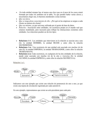 • En toda entidad siempre hay al menos una clave que en el peor de los casos estará
formada por todos los atributos de la tabla. Ya que pueden haber varias claves y
necesitamos elegir una, lo haremos atendiendo a estas normas:
• Que sea única.
• Que se tenga pleno conocimiento de ella.- ¿Por qué en las empresas se asigna a cada
cliente un número de cliente?
• Que sea mínima, ya que será muy utilizada por el gestor de base de datos.
• Relación.- Asociación entre entidades, sin existencia propia en el mundo real que
estamos modelando, pero necesaria para reflejar las interacciones existentes entre
entidades. Las relaciones pueden ser de tres tipos:
• Relaciones 1-1.- Las entidades que intervienen en la relación se asocian una a una
(Ej: la entidad HOMBRE, la entidad MUJER y entre ellos la relación
MATRIMONIO).
• Relaciones 1-n.- Una ocurrencia de una entidad está asociada con muchas (n) de
otra (Ej: la entidad EMPERSA, la entidad TRABAJADOR y entre ellos la relación
TRABAJAR-EN).
• Relaciones n-n.-Cada ocurrencia, en cualquiera de las dos entidades de la relación,
puede estar asociada con muchas (n) de la otra y viceversa (Ej: la entidad
ALUMNO, la entidad EMPRESA y entre ellos la relación MATRÍCULA).
Relación 1 a 1.
Indicamos con este ejemplo que existe una relación de pertenencia de uno a uno, ya que
existe una tarjeta de circulación registrada por cada automóvil.
En este ejemplo, representamos que existe un solo presidente para cada país.